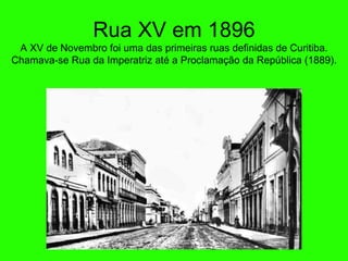 Rua XV em 1896 A XV de Novembro foi uma das primeiras ruas definidas de Curitiba. Chamava-se Rua da Imperatriz at é  a Proclamaç ã o da Rep ública (1889). 