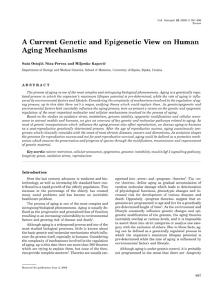 Coll. Antropol. 33 (2009) 2: 687–699
Review
A Current Genetic and Epigenetic View on Human
Aging Mechanisms
Sa{a Ostoji}, Nina Pereza and Miljenko Kapovi}
Department of Biology and Medical Genetics, School of Medicine, University of Rijeka, Rijeka, Croatia
A B S T R A C T
The process of aging is one of the most complex and intruguing biological phenomenons. Aging is a genetically regu-
lated process in which the organism’s maximum lifespan potential is pre-determined, while the rate of aging is influ-
enced by environmental factors and lifestyle. Considering the complexity of mechanisms involved in the regulation of ag-
ing process, up to this date there isn’t a major, unifying theory which could explain them. As genetic/epigenetic and
environmental factors both inevitably influence the aging process, here we present a review on the genetic and epigenetic
regulation of the most important molecular and cellular mechanisms involved in the process of aging.
Based on the studies on oxidative stress, metabolism, genome stability, epigenetic modifications and cellular senes-
cence in animal models and humans, we give an overview of key genetic and molecular pathways related to aging. As
most of genetic manipulations which influence the aging process also affect reproduction, we discuss aging in humans
as a post-reproductive genetically determined process. After the age of reproductive success, aging countinously pro-
gresses which clinically coincides with the onset of most chronic diseases, cancers and dementions. As evolution shapes
the genomes for reproductive success and not for post-reproductive survival, aging could be defined as a protective mech-
anism which ensures the preservation and progress of species through the modification, trasnmission and improvement
of genetic material.
Key words: calorie restriction, cellular senescence, epigenetics, genomic instability, insulin/Igf-1 signalling pathway,
longevity genes, oxidative stress, reproduction
Introduction
Over the last century, advances in medicine and bio-
technology, as well as increasing life standard have con-
tributed to a rapid growth of the elderly population. This
increase in the percentage of the elderly has created
many social problems and has become an inevitable
healthcare problem.
The process of aging is one of the most complex and
intruguing biological phenomenons. Aging is usually de-
fined as the progressive and generalized loss of function
resulting in an increasing vulnerability to environmental
factors and growing risk of disease and death1.
Although aging is a widespread process and one of the
most studied biological processes, little is known about
the basic genetic and molecular mechanisms which influ-
ence the process itself, especially in humans. Considering
the complexity of mechanisms involved in the regulation
of aging, up to this date there are more than 300 theories
which are trying to explain them, but none of the theo-
ries provide complete answers2. Theories are usually cat-
egorized into »error« and »program« theories3. The »er-
ror theories« define aging as gradual accumulation of
random molecular damage which leads to deterioration
of physiological functions, phenotypic changes and in-
creased risk for development of various diseases and
death. Oppositely, »program theories« suggest that or-
ganisms are programmed to age and live for a genetically
pre-determined lenght of time4. As the environment and
lifestyle constantly influence genetic changes and epi-
genetic modifications of the genome, the aging theories
inevitably overlap at various levels, and it is impossible
to assort them into strict categories or analyze one cate-
gory with the exclusion of others. Due to these facts, ag-
ing can be defined as a genetically regulated process in
which the organism’s maximum lifespan potential is
pre-determined while the rate of aging is influenced by
environmental factors and lifestyle.
Although aging is under genetic control, it is probably
not programmed in the sense that there are »longevity
687
Received for publication June 2, 2008
 