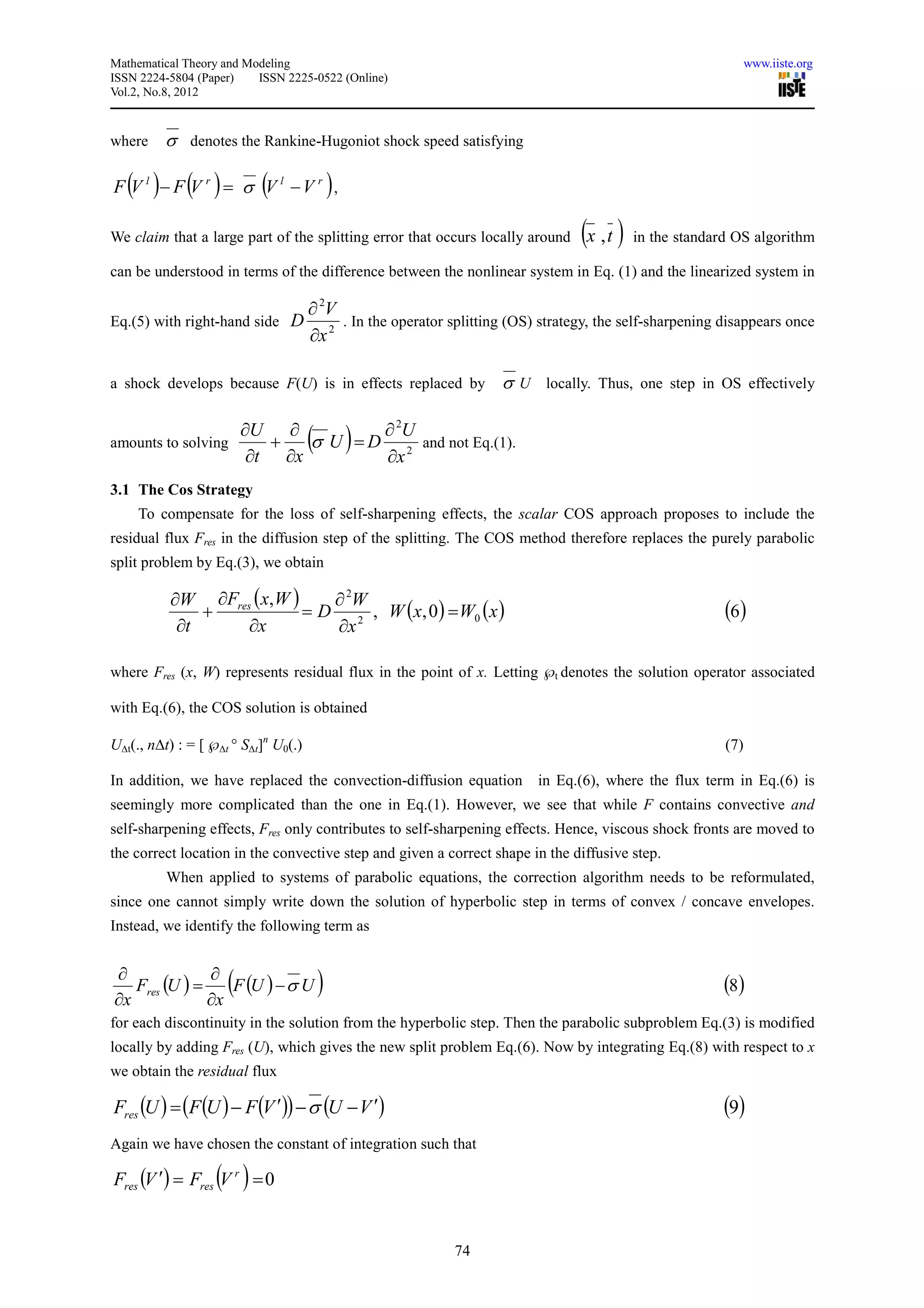 Mathematical Theory and Modeling                                                                                www.iiste.org
ISSN 2224-5804 (Paper)    ISSN 2225-0522 (Online)
Vol.2, No.8, 2012



where    σ denotes the Rankine-Hugoniot shock speed satisfying

   ( ) ( )                 (
F V l − F V r = σ V l −V r ,               )
We claim that a large part of the splitting error that occurs locally around      (x , t ) in the standard OS algorithm
can be understood in terms of the difference between the nonlinear system in Eq. (1) and the linearized system in

                                      ∂ 2V
Eq.(5) with right-hand side     D          . In the operator splitting (OS) strategy, the self-sharpening disappears once
                                      ∂x 2

a shock develops because F(U) is in effects replaced by              σ U locally. Thus, one step in OS effectively

                   ∂U ∂          ∂ 2U
amounts to solving    +
                    ∂t ∂x        ∂x
                                      ( )
                          σ U = D 2 and not Eq.(1).

3.1 The Cos Strategy
     To compensate for the loss of self-sharpening effects, the scalar COS approach proposes to include the
residual flux Fres in the diffusion step of the splitting. The COS method therefore replaces the purely parabolic
split problem by Eq.(3), we obtain

          ∂W ∂Fres ( x, W )    ∂ 2W
              +             = D 2 , W (x, 0 ) = W0 ( x )                                                  (6)
           ∂t     ∂x           ∂x

where Fres (x, W) represents residual flux in the point of x. Letting ℘t denotes the solution operator associated

with Eq.(6), the COS solution is obtained

U∆t(., n∆t) : = [ ℘∆t ° S∆t]n U0(.)                                                                       (7)

In addition, we have replaced the convection-diffusion equation            in Eq.(6), where the flux term in Eq.(6) is
seemingly more complicated than the one in Eq.(1). However, we see that while F contains convective and
self-sharpening effects, Fres only contributes to self-sharpening effects. Hence, viscous shock fronts are moved to
the correct location in the convective step and given a correct shape in the diffusive step.
          When applied to systems of parabolic equations, the correction algorithm needs to be reformulated,
since one cannot simply write down the solution of hyperbolic step in terms of convex / concave envelopes.
Instead, we identify the following term as


∂              ∂
∂x
   Fres (U ) =
               ∂x
                     (
                  F (U ) − σ U         )                                                                  (8)
for each discontinuity in the solution from the hyperbolic step. Then the parabolic subproblem Eq.(3) is modified
locally by adding Fres (U), which gives the new split problem Eq.(6). Now by integrating Eq.(8) with respect to x
we obtain the residual flux

Fres (U ) = (F (U ) − F (V ′)) − σ (U − V ′)                                                              (9)
Again we have chosen the constant of integration such that

                   ( )
Fres (V ′) = Fres V r = 0


                                                              74
 