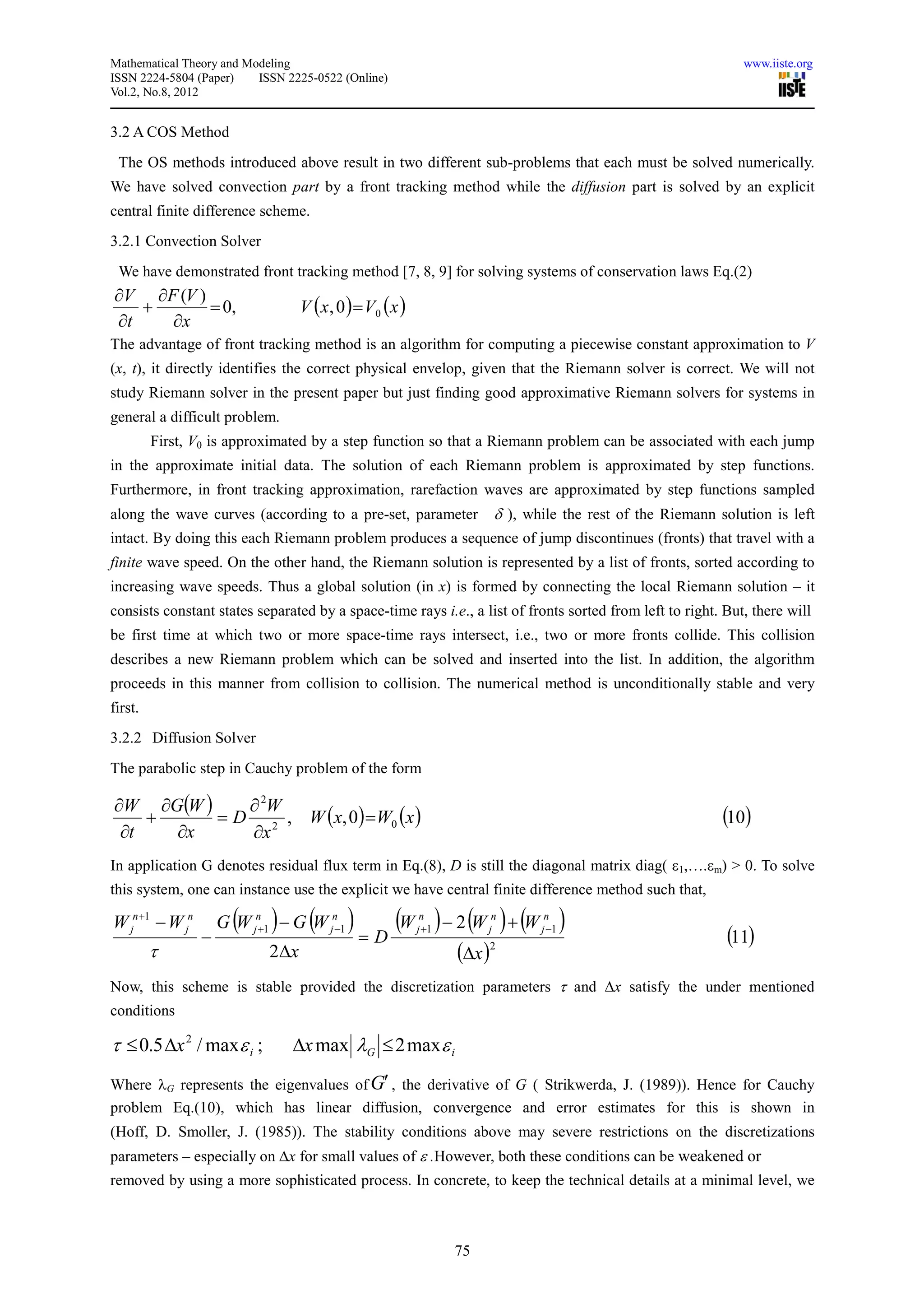 Mathematical Theory and Modeling                                                                               www.iiste.org
ISSN 2224-5804 (Paper)    ISSN 2225-0522 (Online)
Vol.2, No.8, 2012


3.2 A COS Method
 The OS methods introduced above result in two different sub-problems that each must be solved numerically.
We have solved convection part by a front tracking method while the diffusion part is solved by an explicit
central finite difference scheme.
3.2.1 Convection Solver
 We have demonstrated front tracking method [7, 8, 9] for solving systems of conservation laws Eq.(2)
∂V ∂F (V )
   +       = 0,                   V ( x , 0 ) = V0 ( x )
∂t   ∂x
The advantage of front tracking method is an algorithm for computing a piecewise constant approximation to V
(x, t), it directly identifies the correct physical envelop, given that the Riemann solver is correct. We will not
study Riemann solver in the present paper but just finding good approximative Riemann solvers for systems in
general a difficult problem.
         First, V0 is approximated by a step function so that a Riemann problem can be associated with each jump
in the approximate initial data. The solution of each Riemann problem is approximated by step functions.
Furthermore, in front tracking approximation, rarefaction waves are approximated by step functions sampled
along the wave curves (according to a pre-set, parameter                δ ), while the rest of the Riemann solution is left
intact. By doing this each Riemann problem produces a sequence of jump discontinues (fronts) that travel with a
finite wave speed. On the other hand, the Riemann solution is represented by a list of fronts, sorted according to
increasing wave speeds. Thus a global solution (in x) is formed by connecting the local Riemann solution – it
consists constant states separated by a space-time rays i.e., a list of fronts sorted from left to right. But, there will
be first time at which two or more space-time rays intersect, i.e., two or more fronts collide. This collision
describes a new Riemann problem which can be solved and inserted into the list. In addition, the algorithm
proceeds in this manner from collision to collision. The numerical method is unconditionally stable and very
first.
3.2.2 Diffusion Solver
The parabolic step in Cauchy problem of the form

∂W ∂G(W )    ∂ 2W
    +     = D 2 , W (x, 0) = W0 (x )                                                                        (10)
 ∂t   ∂x     ∂x
In application G denotes residual flux term in Eq.(8), D is still the diagonal matrix diag( ε1,….εm) > 0. To solve
this system, one can instance use the explicit we have central finite difference method such that,

W jn +1 − W jn
                 −
                       (     )     (
                     G W jn+1 − G W jn−1   ) = D (W ) − 2 (W ) + (W )
                                                            n
                                                           j +1        j
                                                                        n       n
                                                                               j −1
                                                                                                             (11)
         τ                  2∆x                                   (∆x )2
Now, this scheme is stable provided the discretization parameters τ and ∆x satisfy the under mentioned
conditions

τ ≤ 0.5 ∆x 2 / maxε i ;          ∆x max λG ≤ 2 max ε i
Where λG represents the eigenvalues of G′ , the derivative of G ( Strikwerda, J. (1989)). Hence for Cauchy
problem Eq.(10), which has linear diffusion, convergence and error estimates for this is shown in
(Hoff, D. Smoller, J. (1985)). The stability conditions above may severe restrictions on the discretizations
parameters – especially on ∆x for small values of ε .However, both these conditions can be weakened or
removed by using a more sophisticated process. In concrete, to keep the technical details at a minimal level, we



                                                                  75
 