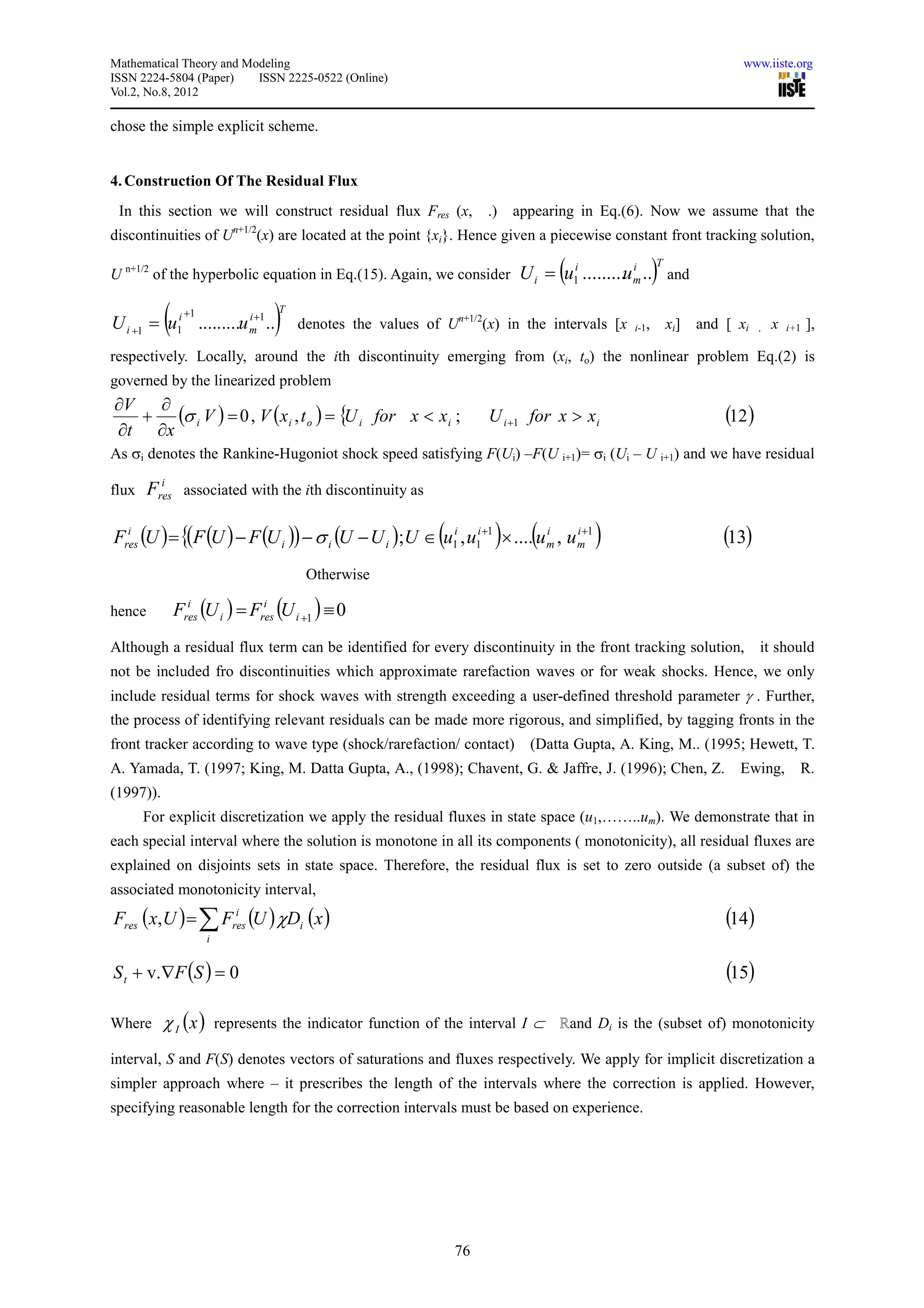 Mathematical Theory and Modeling                                                                                        www.iiste.org
ISSN 2224-5804 (Paper)    ISSN 2225-0522 (Online)
Vol.2, No.8, 2012

chose the simple explicit scheme.


4. Construction Of The Residual Flux
 In this section we will construct residual flux Fres (x,               .)   appearing in Eq.(6). Now we assume that the
                          n+1/2
discontinuities of U              (x) are located at the point {xi}. Hence given a piecewise constant front tracking solution,

U n+1/2 of the hyperbolic equation in Eq.(15). Again, we consider                  (                   )
                                                                                                       T
                                                                             U i = u1i .........u m .. and
                                                                                                  i




           (     +1
U i +1 = u1i .........u m+1 ..
                        i
                                    )T
                                         denotes the values of Un+1/2(x) in the intervals [x    i-1,       xi]   and [ xi    ,   x   i+1   ],

respectively. Locally, around the ith discontinuity emerging from (xi, to) the nonlinear problem Eq.(2) is
governed by the linearized problem
∂V  ∂
   + (σ i V ) = 0 , V (x i , t o ) = { i for x < x i ;
                                      U                                 U i +1 for x > x i                           (12 )
∂t ∂x
As σi denotes the Rankine-Hugoniot shock speed satisfying F(Ui) –F(U i+1)= σi (Ui – U i+1) and we have residual
          i
flux    Fres associated with the ith discontinuity as

Fres (U ) = {(F (U ) − F (U i )) − σ i (U − U i );U ∈ (u1i , u1i +1 )× ....(u m , u m+1 )
  i                                                                           i     i
                                                                                                                     (13)
                                          Otherwise

hence          Fres (U i ) = Fres (U i +1 ) ≡ 0
                 i             i



Although a residual flux term can be identified for every discontinuity in the front tracking solution,                      it should
not be included fro discontinuities which approximate rarefaction waves or for weak shocks. Hence, we only
include residual terms for shock waves with strength exceeding a user-defined threshold parameter γ . Further,
the process of identifying relevant residuals can be made more rigorous, and simplified, by tagging fronts in the
front tracker according to wave type (shock/rarefaction/ contact)              (Datta Gupta, A. King, M.. (1995; Hewett, T.
A. Yamada, T. (1997; King, M. Datta Gupta, A., (1998); Chavent, G. & Jaffre, J. (1996); Chen, Z.                       Ewing,          R.
(1997)).
       For explicit discretization we apply the residual fluxes in state space (u1,……..um). We demonstrate that in
each special interval where the solution is monotone in all its components ( monotonicity), all residual fluxes are
explained on disjoints sets in state space. Therefore, the residual flux is set to zero outside (a subset of) the
associated monotonicity interval,
Fres ( x, U ) = ∑ Fres (U ) χDi (x )
                    i
                                                                                                                     (14)
                      i


S t + v. ∇F (S ) = 0                                                                                                 (15)

Where      χ I ( x ) represents the indicator function of the interval I ⊂ ℝand Di is the (subset of) monotonicity
interval, S and F(S) denotes vectors of saturations and fluxes respectively. We apply for implicit discretization a
simpler approach where – it prescribes the length of the intervals where the correction is applied. However,
specifying reasonable length for the correction intervals must be based on experience.




                                                                  76
 