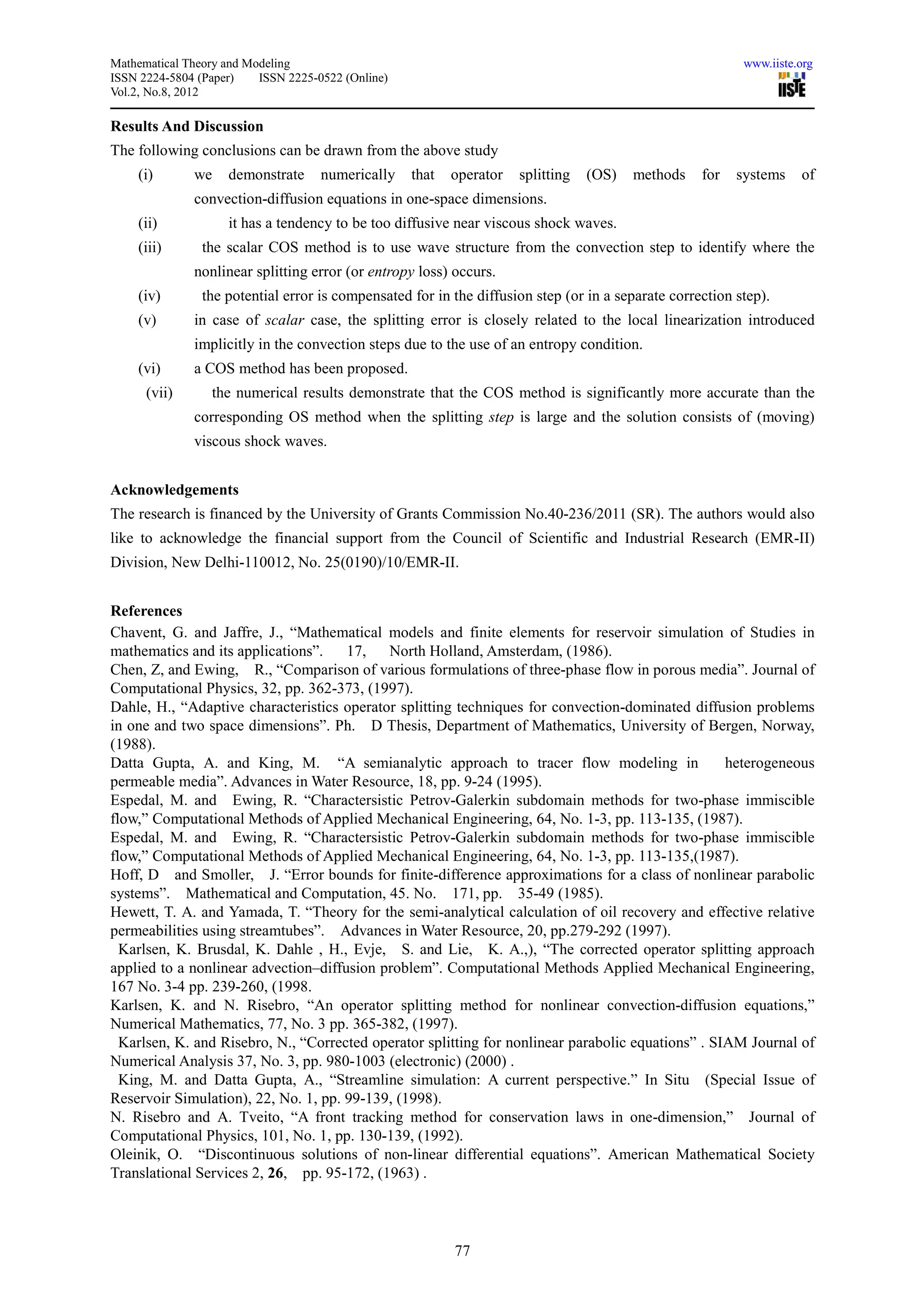 Mathematical Theory and Modeling                                                                           www.iiste.org
ISSN 2224-5804 (Paper)    ISSN 2225-0522 (Online)
Vol.2, No.8, 2012

Results And Discussion
The following conclusions can be drawn from the above study
    (i)       we    demonstrate      numerically    that   operator   splitting   (OS)   methods    for   systems    of
              convection-diffusion equations in one-space dimensions.
    (ii)            it has a tendency to be too diffusive near viscous shock waves.
    (iii)       the scalar COS method is to use wave structure from the convection step to identify where the
              nonlinear splitting error (or entropy loss) occurs.
    (iv)        the potential error is compensated for in the diffusion step (or in a separate correction step).
    (v)       in case of scalar case, the splitting error is closely related to the local linearization introduced
              implicitly in the convection steps due to the use of an entropy condition.
    (vi)      a COS method has been proposed.
      (vii)      the numerical results demonstrate that the COS method is significantly more accurate than the
              corresponding OS method when the splitting step is large and the solution consists of (moving)
              viscous shock waves.


Acknowledgements
The research is financed by the University of Grants Commission No.40-236/2011 (SR). The authors would also
like to acknowledge the financial support from the Council of Scientific and Industrial Research (EMR-II)
Division, New Delhi-110012, No. 25(0190)/10/EMR-II.


References
Chavent, G. and Jaffre, J., “Mathematical models and finite elements for reservoir simulation of Studies in
mathematics and its applications”.    17,   North Holland, Amsterdam, (1986).
Chen, Z, and Ewing, R., “Comparison of various formulations of three-phase flow in porous media”. Journal of
Computational Physics, 32, pp. 362-373, (1997).
Dahle, H., “Adaptive characteristics operator splitting techniques for convection-dominated diffusion problems
in one and two space dimensions”. Ph. D Thesis, Department of Mathematics, University of Bergen, Norway,
(1988).
Datta Gupta, A. and King, M. “A semianalytic approach to tracer flow modeling in                    heterogeneous
permeable media”. Advances in Water Resource, 18, pp. 9-24 (1995).
Espedal, M. and Ewing, R. “Charactersistic Petrov-Galerkin subdomain methods for two-phase immiscible
flow,” Computational Methods of Applied Mechanical Engineering, 64, No. 1-3, pp. 113-135, (1987).
Espedal, M. and Ewing, R. “Charactersistic Petrov-Galerkin subdomain methods for two-phase immiscible
flow,” Computational Methods of Applied Mechanical Engineering, 64, No. 1-3, pp. 113-135,(1987).
Hoff, D and Smoller, J. “Error bounds for finite-difference approximations for a class of nonlinear parabolic
systems”. Mathematical and Computation, 45. No. 171, pp. 35-49 (1985).
Hewett, T. A. and Yamada, T. “Theory for the semi-analytical calculation of oil recovery and effective relative
permeabilities using streamtubes”. Advances in Water Resource, 20, pp.279-292 (1997).
  Karlsen, K. Brusdal, K. Dahle , H., Evje, S. and Lie, K. A.,), “The corrected operator splitting approach
applied to a nonlinear advection–diffusion problem”. Computational Methods Applied Mechanical Engineering,
167 No. 3-4 pp. 239-260, (1998.
Karlsen, K. and N. Risebro, “An operator splitting method for nonlinear convection-diffusion equations,”
Numerical Mathematics, 77, No. 3 pp. 365-382, (1997).
  Karlsen, K. and Risebro, N., “Corrected operator splitting for nonlinear parabolic equations” . SIAM Journal of
Numerical Analysis 37, No. 3, pp. 980-1003 (electronic) (2000) .
  King, M. and Datta Gupta, A., “Streamline simulation: A current perspective.” In Situ (Special Issue of
Reservoir Simulation), 22, No. 1, pp. 99-139, (1998).
N. Risebro and A. Tveito, “A front tracking method for conservation laws in one-dimension,” Journal of
Computational Physics, 101, No. 1, pp. 130-139, (1992).
Oleinik, O. “Discontinuous solutions of non-linear differential equations”. American Mathematical Society
Translational Services 2, 26, pp. 95-172, (1963) .




                                                           77
 