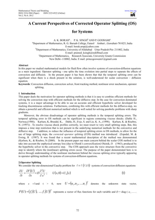Mathematical Theory and Modeling                                                                          www.iiste.org
ISSN 2224-5804 (Paper)    ISSN 2225-0522 (Online)
Vol.2, No.8, 2012



          A Current Perspectives of Corrected Operator Splitting (OS)
                                                           for Systems
                                     A. K. BORAHa , P. K. SINGHb AND P. GOSWAMIc
              a
                  Department of Mathematics, R. G. Baruah College, Fatasil Ambari , Guwahati-781025, India
                                               E-mail: borah.arup@yahoo.com
                    b
                      Department of Mathematics, University of Allahabad Uttar Pradesh Pin- 211002, India
                                               E-mail: pramod_ksingh@rediffmail.com
                       c
                         Department of Mathematics, Research Associate, University Grants Commission
                                 New Delhi -110002, India. E mail: princegoswami1@gmail.com

Abstract
In this paper we studied mathematical models for fluid flow often involve systems of convection-diffusion equations
as a main ingredient. Operator splitting - one splits the time evolution into partial steps to separate the effects of
convection and diffusion. In the present paper it has been shown that that the temporal splitting error can be
significant when there is a shock present in the solution, is well-understood for scalar convection – diffusion
equation.
Keywords: Convection diffusion, convection solver, front tracking method, nonlinear error mechanism, operator
                splitting,

1. Introduction
This paper deals the motivation for operator splitting methods is that it is easy to combine efficient methods for
solving the convection step with efficient methods for the diffusive step. In the case for convection dominated
systems, it is a major advantage to be able to use an accurate and efficient hyperbolic solver developed for
tracking discontinuous solutions. Furthermore, combining this with efficient methods for the diffusive-step, we
obtain a powerful and efficient numerical method which is well suited for solving parabolic problems with sharp
gradients.
      Moreover, the obvious disadvantage of operator splitting methods is the temporal splitting errors. The
temporal splitting error in OS methods can be significant in regions containing viscous shocks. (Dahle H.,
Norway,(1988); Karlsen, K, Brusdal, K., Dahle, H., Evje, S. and Lie, K. A., (1998); Karlsen, K. & Risebro,
N. (1997)) . To resolve viscous shock profiles correctly, we must resort to very small splitting steps. But, this
imposes a time step restriction that is not present in the underlying numerical methods for the convective and
diffusive step.     I addition, to reduce the influence of temporal splitting errors in OS methods, to allow for the
use of large splitting steps, the corrected operator splitting (COS) method was introduced (Espedal, M. &
Ewing, R (1987). It was found that a recent mathematical description of the method was demonstrated
(Karlsen, K,. & Risebro, N (2000). In the present paper our main concern behind the scalar COS method is to
take into account the unphysical entropy loss (due to Olenik’s convexification) Oleinik, O (1963), produced by
the hyperbolic solver in the convective step. The COS approach uses the wave structure from the convective
step to identify where the (nonlinear) splitting errors occur. The purpose of the paper demonstrated here is to
derive through understanding of the nonlinear mechanism behind the viscous splitting error typically appearing
in operator splitting methods for systems of convection-diffusion equations.

2.Operator Splitting
We consider the one-dimensional Cauchy problem for l × l (l ≥ 1) systems of convection-diffusion equations

∂U ∂F (U )   ∂ 2U
    +      =D 2 ;                     U (x, 0) =U 0 (x )                                               (1)
 ∂t   ∂x     ∂x

                                                  U = (u1 , u 2 , ....ul )
                                                                         T
where     x   ∊ℝand       t   >       0,   now                               denotes   the   unknown   state   vector,


F (U ) = ( f1 (U ), .... f l (U ))
                                  T
                                       represents a vector of flux functions for each variable and D = diag ( ε1,…….




                                                              72
 