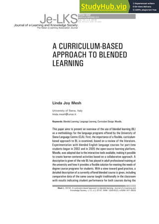 A CURRICULUM-BASED
APPROACH TO BLENDED
LEARNING
Linda Joy Mesh
University of Siena, Italy
linda.mesh@unisi.it
Keywords: Blended Learning; Language Learning; Curriculum Design; Moodle.
SPECIALISSUE
EMEMITALIACONFERENCE2015
This paper aims to present an overview of the use of blended learning (BL)
as a methodology for the language programs offered by the University of
Siena Language Centre (CLA). First, the importance of a flexible, curriculum-
based approach to BL is examined, based on a review of the literature.
Experimentation with blended English language courses for part-time
students began in 2002 and in 2005 the open-source learning platform,
Moodle, was adopted due to the interactive tools available, making it possible
to create learner-centered activities based on a collaborative approach. A
description is given of the role BL has played in adult professional training at
the university and how it provides a flexible solution for meeting the needs of
degree course programs for students. With a view toward good practice, a
detailed description of a currently offered blended course is given, including
comparative data of the same course taught traditionally in the classroom
with results indicating student performance for both courses during the
for citations:
Journal of e-Learning and Knowledge Society
Je-LKS
The Italian e-Learning Association Journal
Vol. 12, n.3, 2016
ISSN: 1826-6223 | eISSN: 1971-8829
Mesh L. (2016), A curriculum-based approach to blended learning, Journal of e-Learning and
Knowledge Society, v.12, n.3, 87-97. ISSN: 1826-6223, e-ISSN:1971-8829
 