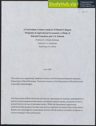 r
A Curriculum Content Analysis of Master's Degree
Programs in Agricultural Economics:A Study of
Selected Canadian and U.S.Schools
Fredoun Z.Ahmadi-Esfahani
Justinian C.J.Galabawa
StaffPaper No.89-10
June 1989
The authors are,respectively,Assistant Professor and Post Doctoral Research Assistant,
Department ofRural Economy. Financial assistance ofthe Department ofRural Economy
is gratefully acknowledged.
The Department ofRural Economy provides the opportunity for academic staff members to
present unrefereed general information,preliminary research results,and points ofview in
printed form for the use ofinterested readers. While the Departmentsupports and
administers these projects,the ideas and opinions expressed are strictly those ofthe authors.
Readers are encouraged to communicate directly with the authors on matters ofinterest or
concern relating to these publications.
 