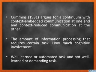 • Cummins (1981) argues for a continuum with
context-embedded communication at one end
and context-reduced communication at the
other.
• The amount of information processing that
requires certain task. How much cognitive
involvement.
• Well-learned or automated task and not well-
learned or demanding task.
 