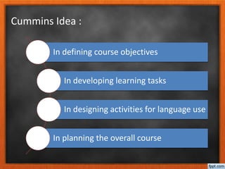Cummins Idea :
In defining course objectives
In developing learning tasks
In designing activities for language use
In planning the overall course
 