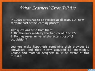 in 1960s errors had to be avoided at all costs. But, now
they are part of the learning process.
Two questions arise from them:
1. Did the error made by the Transfer of L1 to L2?
2. Do they reveal universal characteristics of L1
acquisition?
Learners make hypothesis combining their previous L1
knowledge and their newly acquired L2 knowledge.
Course and material designers must be aware of this
mistakes.
What Learners’ Error Tell Us
 