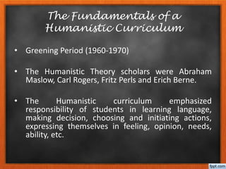 • Greening Period (1960-1970)
• The Humanistic Theory scholars were Abraham
Maslow, Carl Rogers, Fritz Perls and Erich Berne.
• The Humanistic curriculum emphasized
responsibility of students in learning language,
making decision, choosing and initiating actions,
expressing themselves in feeling, opinion, needs,
ability, etc.
The Fundamentals of a
Humanistic Curriculum
 