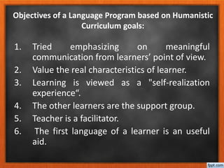 1. Tried emphasizing on meaningful
communication from learners’ point of view.
2. Value the real characteristics of learner.
3. Learning is viewed as a "self-realization
experience“.
4. The other learners are the support group.
5. Teacher is a facilitator.
6. The first language of a learner is an useful
aid.
Objectives of a Language Program based on Humanistic
Curriculum goals:
 