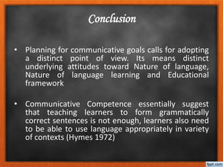 • Planning for communicative goals calls for adopting
a distinct point of view. Its means distinct
underlying attitudes toward Nature of language,
Nature of language learning and Educational
framework
• Communicative Competence essentially suggest
that teaching learners to form grammatically
correct sentences is not enough, learners also need
to be able to use language appropriately in variety
of contexts (Hymes 1972)
Conclusion
 