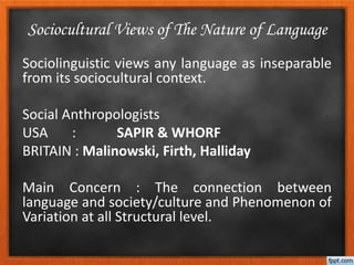 Sociolinguistic views any language as inseparable
from its sociocultural context.
Social Anthropologists
USA : SAPIR & WHORF
BRITAIN : Malinowski, Firth, Halliday
Main Concern : The connection between
language and society/culture and Phenomenon of
Variation at all Structural level.
Sociocultural Views of The Nature of Language
 