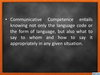 • Communicative Competence entails
knowing not only the language code or
the form of language, but also what to
say to whom and how to say it
appropriately in any given situation.
 