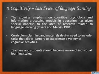 • The growing emphasis on cognitive psychology and
information processing models in education has given
special impetus to the area of research related to
language learning (Rivers and Melvin;1981).
• Curriculum planning and materials design need to include
tasks that allow learners to experience a variety of
cognitive activities.
• Teachers and students should become aware of individual
learning styles.
A Cognitively – based view of language learning
 