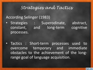 According Selinger (1983)
• Strategies : Superodinate, abstract,
constant, and long-term cognitive
processes.
• Tactics : Short-term processes used to
overcome temporary and immediate
obstacles to the achievement of the long-
range goal of language acquisition.
Strategies and Tactics
 