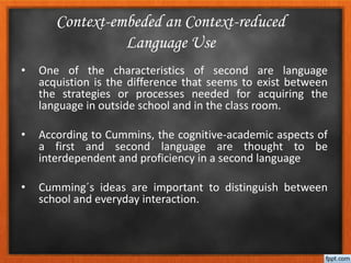 • One of the characteristics of second are language
acquistion is the difference that seems to exist between
the strategies or processes needed for acquiring the
language in outside school and in the class room.
• According to Cummins, the cognitive-academic aspects of
a first and second language are thought to be
interdependent and proficiency in a second language
• Cumming´s ideas are important to distinguish between
school and everyday interaction.
Context-embeded an Context-reduced
Language Use
 