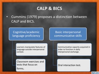 • Cummins (1979) proposes a distinction between
CALP and BICS.
CALP & BICS
Cognitive/academic
language proficiency
Learners manipulate features of
language outside interpersonal
context.
Classroom exercises and
tests that focus on
forms.
Basic interpersonal
communicative skills
Communicative capacity acquired in
order to function in daily
interpersonal exchange.
Oral interaction test.
 