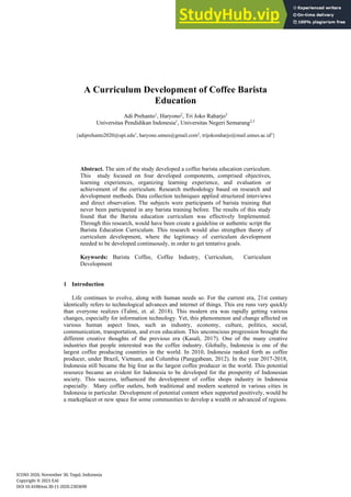 A Curriculum Development of Coffee Barista
Education
Adi Prehanto1
, Haryono2
, Tri Joko Raharjo3
Universitas Pendidikan Indonesia1
, Universitas Negeri Semarang2,3
{adiprehanto2020@upi.edu1
, haryono.unnes@gmail.com2
, trijokoraharjo@mail.unnes.ac.id3
}
Abstract. The aim of the study developed a coffee barista education curriculum.
This study focused on four developed components, comprised objectives,
learning experiences, organizing learning experience, and evaluation or
achievement of the curriculum. Research methodology based on research and
development methods. Data collection techniques applied structured interviews
and direct observation. The subjects were participants of barista training that
never been participated in any barista training before. The results of this study
found that the Barista education curriculum was effectively Implemented.
Through this research, would have been create a guideline or authentic script the
Barista Education Curriculum. This research would also strengthen theory of
curriculum development, where the legitimacy of curriculum development
needed to be developed continuously, in order to get tentative goals.
Keywords: Barista Coffee, Coffee Industry, Curriculum, Curriculum
Development
1 Introduction
Life continues to evolve, along with human needs so. For the current era, 21st century
identically refers to technological advances and internet of things. This era runs very quickly
than everyone realizes (Talmi, et. al. 2018). This modern era was rapidly getting various
changes, especially for information technology. Yet, this phenomenon and change affected on
various human aspect lines, such as industry, economy, culture, politics, social,
communication, transportation, and even education. This unconscious progression brought the
different creative thoughts of the previous era (Kasali, 2017). One of the many creative
industries that people interested was the coffee industry. Globally, Indonesia is one of the
largest coffee producing countries in the world. In 2010, Indonesia ranked forth as coffee
producer, under Brazil, Vietnam, and Columbia (Panggabean, 2012). In the year 2017-2018,
Indonesia still became the big four as the largest coffee producer in the world. This potential
resource became an evident for Indonesia to be developed for the prosperity of Indonesian
society. This success, influenced the development of coffee shops industry in Indonesia
especially. Many coffee outlets, both traditional and modern scattered in various cities in
Indonesia in particular. Development of potential content when supported positively, would be
a markeplacet or new space for some communities to develop a wealth or advanced of regions.
ICONS 2020, November 30, Tegal, Indonesia
Copyright © 2021 EAI
DOI 10.4108/eai.30-11-2020.2303690
 