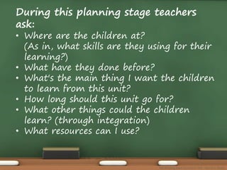 During this planning stage teachers 
ask: 
• Where are the children at? 
(As in, what skills are they using for their 
learning?) 
• What have they done before? 
• What's the main thing I want the children 
to learn from this unit? 
• How long should this unit go for? 
• What other things could the children 
learn? (through integration) 
• What resources can I use? 
The Amazing Race Curriculum Unit - Karina D. Barley 
 