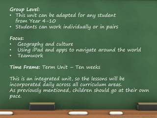 Group Level: 
• This unit can be adapted for any student 
from Year 4-10 
• Students can work individually or in pairs 
Focus: 
• Geography and culture 
• Using iPad and apps to navigate around the world 
• Teamwork 
Time Frame: Term Unit – Ten weeks 
This is an integrated unit, so the lessons will be 
incorporated daily across all curriculum areas. 
As previously mentioned, children should go at their own 
pace. 
The Amazing Race Curriculum Unit - Karina D. Barley 
 