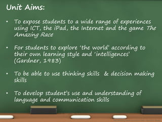 Unit Aims: 
• To expose students to a wide range of experiences 
using ICT, the iPad, the Internet and the game The 
Amazing Race 
• For students to explore ‘the world’ according to 
their own learning style and ‘intelligences’ 
(Gardner, 1983) 
• To be able to use thinking skills & decision making 
skills 
• To develop student’s use and understanding of 
language and communication skills 
The Amazing Race Curriculum Unit - Karina D. Barley 
 
