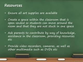 Resources 
• Ensure all art supplies are available 
• Create a space within the classroom that is 
open-ended so students can move around the 
room and that they are not stuck in one space 
• Ask parents to contribute by way of knowledge, 
assistance in the classroom, providing resources 
etc 
• Provide video recorders, cameras, as well as 
other multimedia such as DVDs etc 
The Amazing Race Curriculum Unit - Karina D. Barley 
 