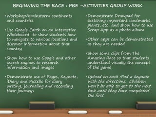 BEGINNING THE RACE : PRE –ACTIVITIES GROUP WORK 
• Workshop/brainstorm continents 
and countries 
• Use Google Earth on an Interactive 
Whiteboard to show students how 
to navigate to various locations and 
discover information about that 
country 
• Show how to use Google and other 
search engines to research 
information and images 
•Demonstrate use of Pages, Keynote, 
iDiary and Pictello for diary 
writing, journaling and recording 
their journeys 
•Demonstrate Drawpad for 
sketching important landmarks, 
plants, etc and show how to use 
Scrap App as a photo album 
• Other apps can be demonstrated 
as they are needed 
• Show some clips from The 
Amazing Race so that students 
understand visually the concept 
of the game 
•Upload on each iPad a keynote 
with the directions. Children 
won’t be able to get to the next 
task until they have completed 
the first 
The Amazing Race Curriculum Unit - Karina D. Barley 
 
