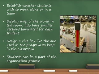 • Establish whether students 
wish to work alone or in a 
team 
• Display map of the world in 
the room, also have smaller 
versions laminated for each 
student 
• Design a clue box like the one 
used in the program to keep 
in the classroom 
• Students can be a part of the 
organisation process 
The Amazing Race Curriculum Unit - Karina D. Barley 
 