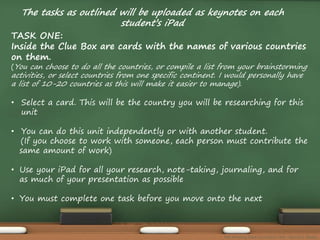 The tasks as outlined will be uploaded as keynotes on each 
student’s iPad 
TASK ONE: 
Inside the Clue Box are cards with the names of various countries 
on them. 
(You can choose to do all the countries, or compile a list from your brainstorming 
activities, or select countries from one specific continent. I would personally have 
a list of 10-20 countries as this will make it easier to manage). 
• Select a card. This will be the country you will be researching for this 
unit 
• You can do this unit independently or with another student. 
(If you choose to work with someone, each person must contribute the 
same amount of work) 
• Use your iPad for all your research, note-taking, journaling, and for 
as much of your presentation as possible 
• You must complete one task before you move onto the next 
The Amazing Race Curriculum Unit - Karina D. Barley 
 