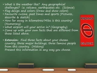• What is the weather like? Any geographical 
challenges? i.e. volcano, earthquakes etc. (Science) 
• Flag design and colors (Draw and show colors) 
• Favourite cuisine, past times and sports (Pictures, 
describe & sketch) 
• How far away in kilometres/Miles is this country? 
(Numeracy) 
• What airport will your arrive in? (Geography) 
• Come up with your own facts that are different from 
those listed above. 
• Extension: Find three facts about your chosen 
country; three major buildings; three famous people 
from this country. (History) 
Present this information in any way you choose. 
The Amazing Race Curriculum Unit - Karina D. Barley 
 