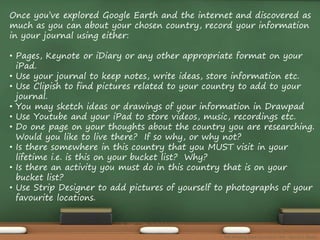 Once you’ve explored Google Earth and the internet and discovered as 
much as you can about your chosen country, record your information 
in your journal using either: 
• Pages, Keynote or iDiary or any other appropriate format on your 
iPad. 
• Use your journal to keep notes, write ideas, store information etc. 
• Use Clipish to find pictures related to your country to add to your 
journal. 
• You may sketch ideas or drawings of your information in Drawpad 
• Use Youtube and your iPad to store videos, music, recordings etc. 
• Do one page on your thoughts about the country you are researching. 
Would you like to live there? If so why, or why not? 
• Is there somewhere in this country that you MUST visit in your 
lifetime i.e. is this on your bucket list? Why? 
• Is there an activity you must do in this country that is on your 
bucket list? 
• Use Strip Designer to add pictures of yourself to photographs of your 
favourite locations. 
The Amazing Race Curriculum Unit - Karina D. Barley 
 