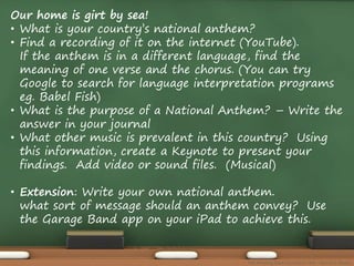Our home is girt by sea! 
• What is your country’s national anthem? 
• Find a recording of it on the internet (YouTube). 
If the anthem is in a different language, find the 
meaning of one verse and the chorus. (You can try 
Google to search for language interpretation programs 
eg. Babel Fish) 
• What is the purpose of a National Anthem? – Write the 
answer in your journal 
• What other music is prevalent in this country? Using 
this information, create a Keynote to present your 
findings. Add video or sound files. (Musical) 
• Extension: Write your own national anthem. 
what sort of message should an anthem convey? Use 
the Garage Band app on your iPad to achieve this. 
The Amazing Race Curriculum Unit - Karina D. Barley 
 