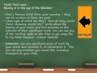 TASK TWO cont... 
Beauty is in the eye of the beholder 
• Find a famous artist from your country – they 
can be modern or from the past. 
• What type of artist are they? How do they work? 
Paint, drawing, pastel etc? Write about the 
history of your artist and find pictures on the 
internet of their significant work. You can use any 
of the ‘writing’ apps on the iPad or you may like 
to try Strip Designer. (Visual-Spatial) 
• Extension: Use one significant piece of work by 
your artist and recreate it, or reinterpret it. You 
can use any medium you would like, including 
Drawpad on your iPad. 
The Amazing Race Curriculum Unit - Karina D. Barley 
 