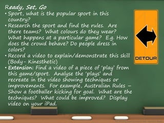 Ready, Set, Go 
• Sport, what is the popular sport in this 
country? 
• Research the sport and find the rules. Are 
there teams? What colours do they wear? 
What happens at a particular game? E.g. How 
does the crowd behave? Do people dress in 
colors? 
• Record a video to explain/demonstrate this skill 
(Body- Kinesthetic) 
• Extension: Find a video of a piece of ‘play’ from 
this game/sport. Analyse the ‘plays’ and 
recreate in the video showing techniques or 
improvements. For example, Australian Rules – 
Show a footballer kicking for goal. What are the 
techniques? What could be improved? Display 
video on your iPad. 
The Amazing Race Curriculum Unit - Karina D. Barley 
 