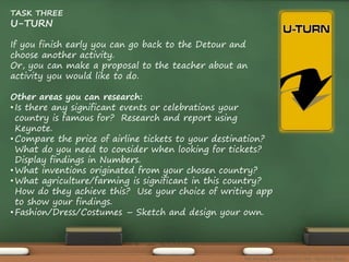TASK THREE 
U-TURN 
If you finish early you can go back to the Detour and 
choose another activity. 
Or, you can make a proposal to the teacher about an 
activity you would like to do. 
Other areas you can research: 
• Is there any significant events or celebrations your 
country is famous for? Research and report using 
Keynote. 
• Compare the price of airline tickets to your destination? 
What do you need to consider when looking for tickets? 
Display findings in Numbers. 
• What inventions originated from your chosen country? 
• What agriculture/farming is significant in this country? 
How do they achieve this? Use your choice of writing app 
to show your findings. 
• Fashion/Dress/Costumes – Sketch and design your own. 
The Amazing Race Curriculum Unit - Karina D. Barley 
 