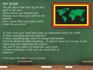 PIT STOP 
The pit stop is the final leg for this 
part of the race. 
This is where you present your 
findings and show your work to the 
teacher. 
How would YOU assess your work? 
What did you learn? 
Go back over your work and make an assessment about its worth. 
Is there something you can improve? 
Is there something you want to change/add/delete? 
Don’t be afraid to redo something.... it doesn’t mean it is wrong, it just 
means you are improving the original. 
Ask one of your peers to read/view your work. 
Is there something in the unit you would like to 
improve? 
Write your thoughts in your journal. 
The Amazing Race Curriculum Unit - Karina D. Barley 
 