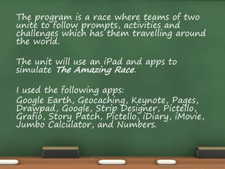 The program is a race where teams of two 
unite to follow prompts, activities and 
challenges which has them travelling around 
the world. 
The unit will use an iPad and apps to 
simulate The Amazing Race. 
I used the following apps: 
Google Earth, Geocaching, Keynote, Pages, 
Drawpad, Google, Strip Designer, Pictello, 
Grafio, Story Patch, Pictello, iDiary, iMovie, 
Jumbo Calculator, and Numbers. 
The Amazing Race Curriculum Unit - Karina D. Barley 
 