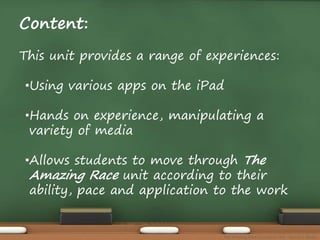 Content: 
This unit provides a range of experiences: 
•Using various apps on the iPad 
•Hands on experience, manipulating a 
variety of media 
•Allows students to move through The 
Amazing Race unit according to their 
ability, pace and application to the work 
The Amazing Race Curriculum Unit - Karina D. Barley 
 