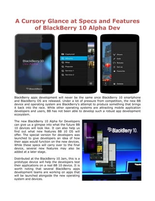 A Cursory Glance at Specs and Features
      of BlackBerry 10 Alpha Dev




BlackBerry apps development will never be the same once BlackBerry 10 smartphone
and BlackBerry OS are released. Under a lot of pressure from competition, the new BB
device and operating system are BlackBerry's attempt to produce something that brings
it back into the race. While other operating systems are attracting mobile application
developers and users, BB has not been able to develop such a robust app development
ecosystem.

The new BlackBerry 10 Alpha for Developers
can give us a glimpse into what the future BB
10 devices will look like. It can also help us
find out what new features BB 10 OS will
offer. The special version for developers was
launched to give developers an idea of how
their apps would function on the new devices.
While these specs will carry over to the final
device, several new features may also be
added at a later stage.

Distributed at the BlackBerry 10 Jam, this is a
prototype device will help the developers test
their applications on a real BB 10 device. It is
worth noting that several BlackBerry apps
development teams are working on apps that
will be launched alongside the new operating
system and devices.
 