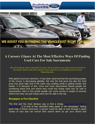 A Cursory Glance At The Most Effective Ways Of Finding
           Used Cars For Sale Sacramento
   The article discuses about a good deal of sources which can help you get cheap used cars for sale in
       Sacramento. Read on the article and get to know about the ways of finding used cars at best
                                            bargaining deals.


  With global economic downturn, it has been observed that the purchasing power
  of the money is decreasing globally. Not only the fuel price but also the food
  price has gone high and in the same way availing credit is getting harder and
  harder. It is because of this, more and more Sacramento based people are
  wondering about how and where they could find cheap used cars for sale in
  Sacramento. Here in this article people can come across a couple of sources
  where from they can get cheap used cars for sale in the city.

  Newspapers or Free Classified

  The first and the most obvious way to find a cheap used cars for sale in
  Sacramento is to look at free classified sales paper or the newspaper. Taking
  good help of these resources, a person could be able to look through a good
  variety of cars and can narrow their search down as per your choice and
 