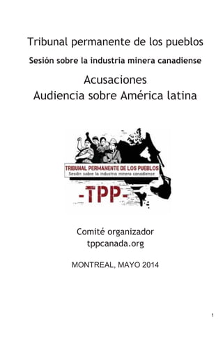 1
Tribunal permanente de los pueblos
Sesión sobre la industria minera canadiense
Acusaciones
Audiencia sobre América latina
Comité organizador
tppcanada.org
MONTREAL, MAYO 2014
 