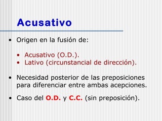 Acusativo
• Origen en la fusión de:

  • Acusativo (O.D.).
  • Lativo (circunstancial de dirección).

• Necesidad posterior de las preposiciones
  para diferenciar entre ambas acepciones.

• Caso del O.D. y C.C. (sin preposición).
 