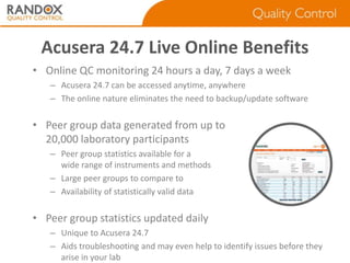 Acusera 24.7 Live Online Benefits
• Online QC monitoring 24 hours a day, 7 days a week
– Acusera 24.7 can be accessed anytime, anywhere
– The online nature eliminates the need to backup/update software

• Peer group data generated from up to
20,000 laboratory participants
– Peer group statistics available for a
wide range of instruments and methods
– Large peer groups to compare to
– Availability of statistically valid data

• Peer group statistics updated daily
– Unique to Acusera 24.7
– Aids troubleshooting and may even help to identify issues before they
arise in your lab

 