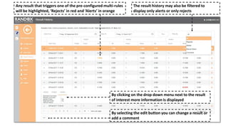 Any result that triggers one of the pre-configured multi-rules
will be highlighted, ‘Rejects’ in red and ‘Alerts’ in orange
By clicking on the drop down menu next to the result
of interest more information is displayed
The result history may also be filtered to
display only alerts or only rejects
By selecting the edit button you can change a result or
add a comment
 