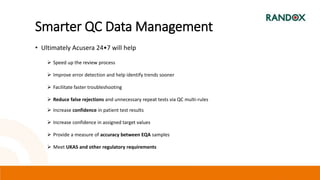 Smarter QC Data Management
• Ultimately Acusera 24•7 will help
 Speed up the review process
 Improve error detection and help identify trends sooner
 Facilitate faster troubleshooting
 Reduce false rejections and unnecessary repeat tests via QC multi-rules
 Increase confidence in patient test results
 Increase confidence in assigned target values
 Provide a measure of accuracy between EQA samples
 Meet UKAS and other regulatory requirements
 