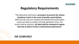 Regulatory Requirements
“The laboratory shall have a procedure to prevent the release
of patient results in the event of quality control failure,
When the QC rules are violated and indicate that examination
results are likely to contain clinically significant errors, the
results shall be rejected…QC data shall be reviewed at regular
intervals to detect trends in examination performance”
ISO 15189:2012
 
