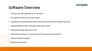 • Peer group stats updated live in real-time
• At-a-glance performance assessment
• Capable of automated data entry and bi-directional communication with LIS
• Highly flexible to meet individual laboratory needs
• Manage multiple laboratory sites
• Cloud based solution ensuring access from anywhere at anytime
• Expert technical support
• World class controls
Software Overview
 