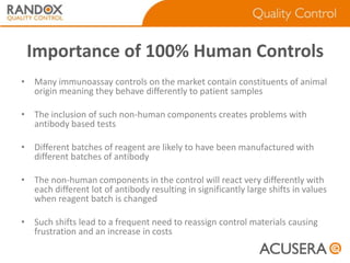 Importance of 100% Human Controls
• Many immunoassay controls on the market contain constituents of animal
origin meaning they behave differently to patient samples
• The inclusion of such non-human components creates problems with
antibody based tests

• Different batches of reagent are likely to have been manufactured with
different batches of antibody
• The non-human components in the control will react very differently with
each different lot of antibody resulting in significantly large shifts in values
when reagent batch is changed
• Such shifts lead to a frequent need to reassign control materials causing
frustration and an increase in costs

 