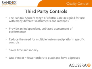 Third Party Controls
• The Randox Acusera range of controls are designed for use
with many different instruments and methods
• Provide an independent, unbiased assessment of
performance

• Reduce the need for multiple instrument/platform specific
controls
• Saves time and money
• One vendor = fewer orders to place and have approved

 