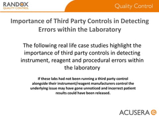 Importance of Third Party Controls in Detecting
Errors within the Laboratory
The following real life case studies highlight the
importance of third party controls in detecting
instrument, reagent and procedural errors within
the laboratory
If these labs had not been running a third party control
alongside their instrument/reagent manufacturers control the
underlying issue may have gone unnoticed and incorrect patient
results could have been released.

 